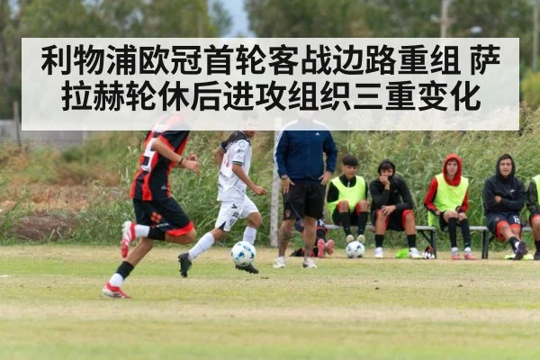 利物浦欧冠首轮客战边路重组 萨拉赫轮休后进攻组织三重变化