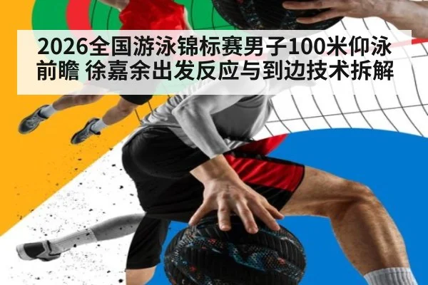 2026全国游泳锦标赛男子100米仰泳前瞻 徐嘉余出发反应与到边技术拆解