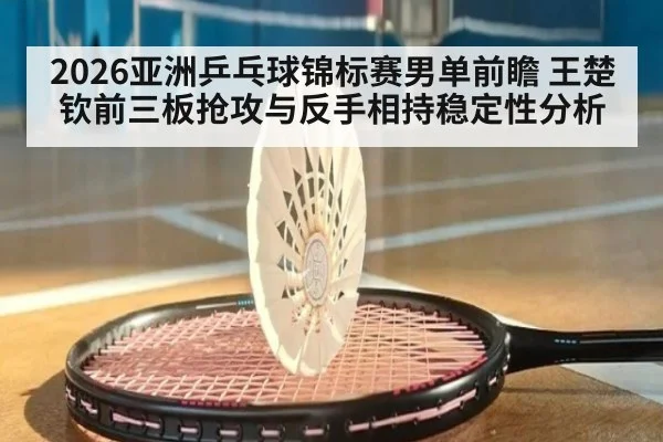 2026亚洲乒乓球锦标赛男单前瞻 王楚钦前三板抢攻与反手相持稳定性分析