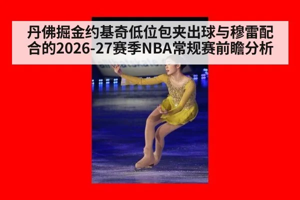 丹佛掘金约基奇低位包夹出球与穆雷配合的2026-27赛季NBA常规赛前瞻分析