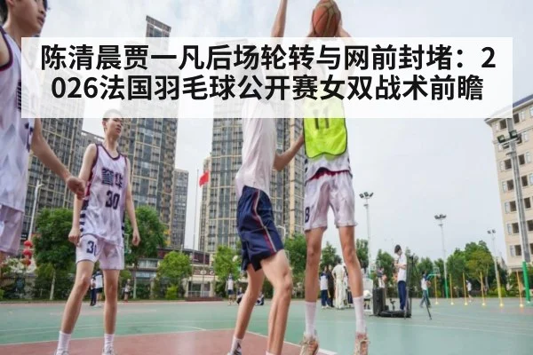 陈清晨贾一凡后场轮转与网前封堵：2026法国羽毛球公开赛女双战术前瞻